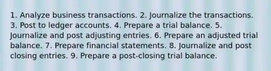 1. Analyze business transactions. 2. Journalize the transactions. 3. Post to ledger accounts. 4. Prepare a trial balance. 5. Journalize and post adjusting entries. 6. Prepare an adjusted trial balance. 7. Prepare financial statements. 8. Journalize and post closing entries. 9. Prepare a post-closing trial balance.