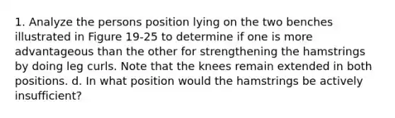 1. Analyze the persons position lying on the two benches illustrated in Figure 19-25 to determine if one is more advantageous than the other for strengthening the hamstrings by doing leg curls. Note that the knees remain extended in both positions. d. In what position would the hamstrings be actively insufficient?