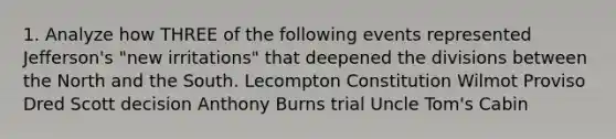 1. Analyze how THREE of the following events represented Jefferson's "new irritations" that deepened the divisions between the North and the South. Lecompton Constitution Wilmot Proviso Dred Scott decision Anthony Burns trial Uncle Tom's Cabin