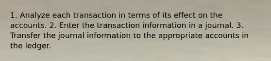 1. Analyze each transaction in terms of its effect on the accounts. 2. Enter the transaction information in a journal. 3. Transfer the journal information to the appropriate accounts in the ledger.