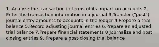 1. Analyze the transaction in terms of its impact on accounts 2. Enter the transaction information in a journal 3.Transfer ("post") journal entry amounts to accounts in the ledger 4.Prepare a trial balance 5.Record adjusting journal entries 6.Prepare an adjusted trial balance 7.Prepare financial statements 8.Journalize and post closing entries 9. Prepare a post-closing trial balance