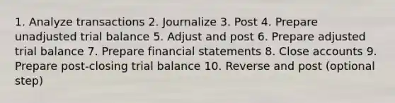 1. Analyze transactions 2. Journalize 3. Post 4. Prepare unadjusted trial balance 5. Adjust and post 6. Prepare adjusted trial balance 7. Prepare financial statements 8. Close accounts 9. Prepare post-closing trial balance 10. Reverse and post (optional step)