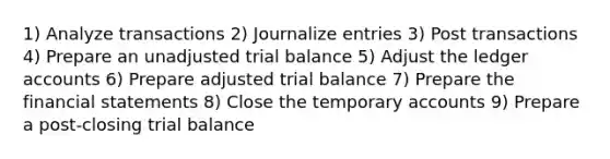 1) Analyze transactions 2) Journalize entries 3) Post transactions 4) Prepare an unadjusted trial balance 5) Adjust the ledger accounts 6) Prepare adjusted trial balance 7) Prepare the financial statements 8) Close the temporary accounts 9) Prepare a post-closing trial balance