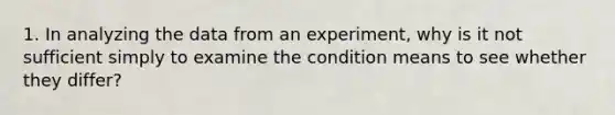 1. In analyzing the data from an experiment, why is it not sufficient simply to examine the condition means to see whether they differ?