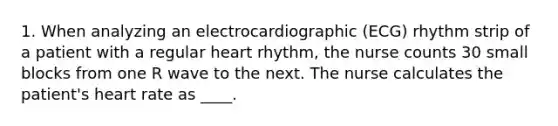 1. When analyzing an electrocardiographic (ECG) rhythm strip of a patient with a regular heart rhythm, the nurse counts 30 small blocks from one R wave to the next. The nurse calculates the patient's heart rate as ____.