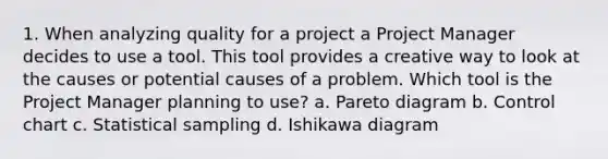 1. When analyzing quality for a project a Project Manager decides to use a tool. This tool provides a creative way to look at the causes or potential causes of a problem. Which tool is the Project Manager planning to use? a. Pareto diagram b. Control chart c. Statistical sampling d. Ishikawa diagram