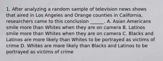 1. After analyzing a random sample of television news shows that aired in Los Angeles and Orange counties in California, researchers came to this conclusion ______. A. Asian Americans smile more than Whites when they are on camera B. Latinos smile more than Whites when they are on camera C. Blacks and Latinos are more likely than Whites to be portrayed as victims of crime D. Whites are more likely than Blacks and Latinos to be portrayed as victims of crime