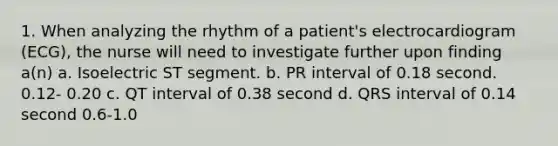 1. When analyzing the rhythm of a patient's electrocardiogram (ECG), the nurse will need to investigate further upon finding a(n) a. Isoelectric ST segment. b. PR interval of 0.18 second. 0.12- 0.20 c. QT interval of 0.38 second d. QRS interval of 0.14 second 0.6-1.0