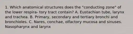 1. Which anatomical structures does the "conducting zone" of the lower respira- tory tract contain? A. Eustachian tube, larynx and trachea. B. Primary, secondary and tertiary bronchi and bronchioles. C. Nares, conchae, olfactory mucosa and sinuses. Nasopharynx and larynx