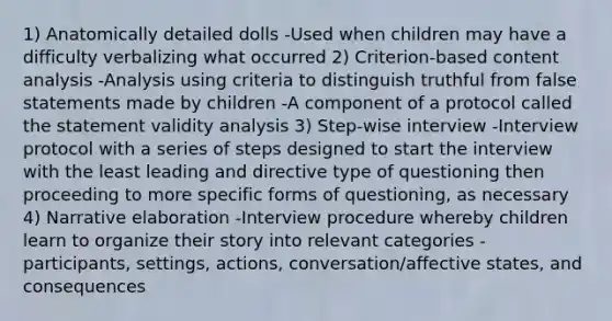 1) Anatomically detailed dolls -Used when children may have a difficulty verbalizing what occurred 2) Criterion-based content analysis -Analysis using criteria to distinguish truthful from false statements made by children -A component of a protocol called the statement validity analysis 3) Step-wise interview -Interview protocol with a series of steps designed to start the interview with the least leading and directive type of questioning then proceeding to more specific forms of questioning, as necessary 4) Narrative elaboration -Interview procedure whereby children learn to organize their story into relevant categories - participants, settings, actions, conversation/affective states, and consequences