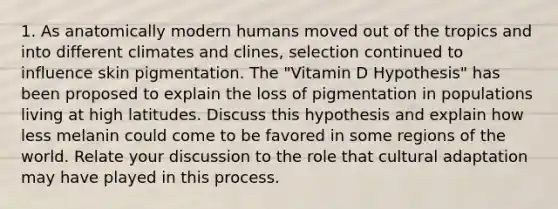 1. As anatomically modern humans moved out of the tropics and into different climates and clines, selection continued to influence skin pigmentation. The "Vitamin D Hypothesis" has been proposed to explain the loss of pigmentation in populations living at high latitudes. Discuss this hypothesis and explain how less melanin could come to be favored in some regions of the world. Relate your discussion to the role that cultural adaptation may have played in this process.