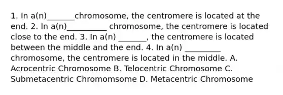 1. In a(n)_______chromosome, the centromere is located at the end. 2. In a(n)__________ chromosome, the centromere is located close to the end. 3. In a(n) _______, the centromere is located between the middle and the end. 4. In a(n) _________ chromosome, the centromere is located in the middle. A. Acrocentric Chromosome B. Telocentric Chromosome C. Submetacentric Chromomsome D. Metacentric Chromosome