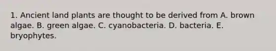 1. Ancient land plants are thought to be derived from A. brown algae. B. green algae. C. cyanobacteria. D. bacteria. E. bryophytes.