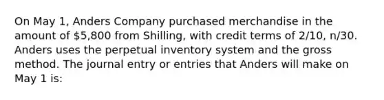 On May 1, Anders Company purchased merchandise in the amount of 5,800 from Shilling, with credit terms of 2/10, n/30. Anders uses the perpetual inventory system and the gross method. The journal entry or entries that Anders will make on May 1 is: