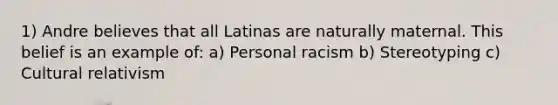 1) Andre believes that all Latinas are naturally maternal. This belief is an example of: a) Personal racism b) Stereotyping c) Cultural relativism