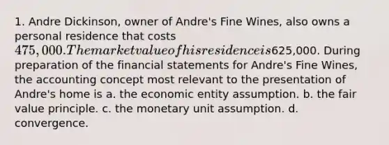 1. Andre Dickinson, owner of Andre's Fine Wines, also owns a personal residence that costs 475,000. The market value of his residence is625,000. During preparation of the financial statements for Andre's Fine Wines, the accounting concept most relevant to the presentation of Andre's home is a. the economic entity assumption. b. the fair value principle. c. the monetary unit assumption. d. convergence.