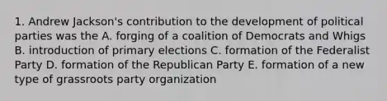 1. Andrew Jackson's contribution to the development of political parties was the A. forging of a coalition of Democrats and Whigs B. introduction of primary elections C. formation of the Federalist Party D. formation of the Republican Party E. formation of a new type of grassroots party organization