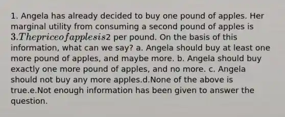 1. Angela has already decided to buy one pound of apples. Her marginal utility from consuming a second pound of apples is 3. The price of apples is2 per pound. On the basis of this information, what can we say? a. Angela should buy at least one more pound of apples, and maybe more. b. Angela should buy exactly one more pound of apples, and no more. c. Angela should not buy any more apples.d.None of the above is true.e.Not enough information has been given to answer the question.