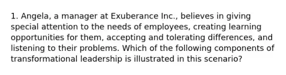 1. Angela, a manager at Exuberance Inc., believes in giving special attention to the needs of employees, creating learning opportunities for them, accepting and tolerating differences, and listening to their problems. Which of the following components of transformational leadership is illustrated in this scenario?