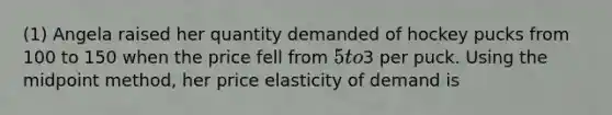 (1) Angela raised her quantity demanded of hockey pucks from 100 to 150 when the price fell from 5 to3 per puck. Using the midpoint method, her price elasticity of demand is