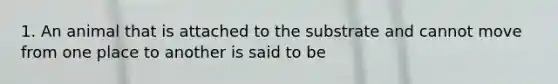 1. An animal that is attached to the substrate and cannot move from one place to another is said to be