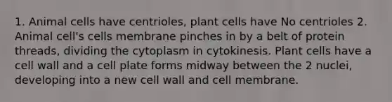 1. Animal cells have centrioles, plant cells have No centrioles 2. Animal cell's cells membrane pinches in by a belt of protein threads, dividing the cytoplasm in cytokinesis. Plant cells have a cell wall and a cell plate forms midway between the 2 nuclei, developing into a new cell wall and cell membrane.