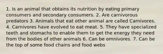 1. Is an animal that obtains its nutrition by eating primary consumers and secondary consumers. 2. Are carnivorous predators 3. Animals that eat other animal are called Carnivores. 4. Carnivores have evolved to eat meat. 5. They have specialized teeth and stomachs to enable them to get the energy they need from the bodies of other animals 6. Can be omnivores. 7. Can be the top of some food chains and food webs