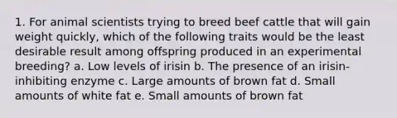 1. For animal scientists trying to breed beef cattle that will gain weight quickly, which of the following traits would be the least desirable result among offspring produced in an experimental breeding? a. Low levels of irisin b. The presence of an irisin-inhibiting enzyme c. Large amounts of brown fat d. Small amounts of white fat e. Small amounts of brown fat