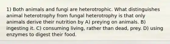 1) Both animals and fungi are heterotrophic. What distinguishes animal heterotrophy from fungal heterotrophy is that only animals derive their nutrition by A) preying on animals. B) ingesting it. C) consuming living, rather than dead, prey. D) using enzymes to digest their food.