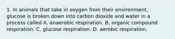 1. In animals that take in oxygen from their environment, glucose is broken down into carbon dioxide and water in a process called A. anaerobic respiration. B. organic compound respiration. C. glucose respiration. D. aerobic respiration.