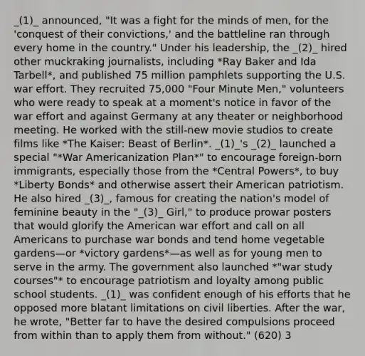 _(1)_ announced, "It was a fight for the minds of men, for the 'conquest of their convictions,' and the battleline ran through every home in the country." Under his leadership, the _(2)_ hired other muckraking journalists, including *Ray Baker and Ida Tarbell*, and published 75 million pamphlets supporting the U.S. war effort. They recruited 75,000 "Four Minute Men," volunteers who were ready to speak at a moment's notice in favor of the war effort and against Germany at any theater or neighborhood meeting. He worked with the still-new movie studios to create films like *The Kaiser: Beast of Berlin*. _(1)_'s _(2)_ launched a special "*War Americanization Plan*" to encourage foreign-born immigrants, especially those from the *Central Powers*, to buy *Liberty Bonds* and otherwise assert their American patriotism. He also hired _(3)_, famous for creating the nation's model of feminine beauty in the "_(3)_ Girl," to produce prowar posters that would glorify the American war effort and call on all Americans to purchase war bonds and tend home vegetable gardens—or *victory gardens*—as well as for young men to serve in the army. The government also launched *"war study courses"* to encourage patriotism and loyalty among public school students. _(1)_ was confident enough of his efforts that he opposed more blatant limitations on civil liberties. After the war, he wrote, "Better far to have the desired compulsions proceed from within than to apply them from without." (620) 3