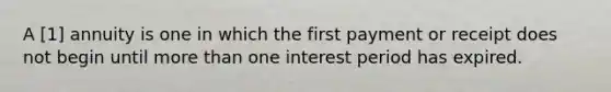 A [1] annuity is one in which the first payment or receipt does not begin until more than one interest period has expired.