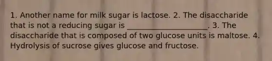 1. Another name for milk sugar is lactose. 2. The disaccharide that is not a reducing sugar is _____________________. 3. The disaccharide that is composed of two glucose units is maltose. 4. Hydrolysis of sucrose gives glucose and fructose.