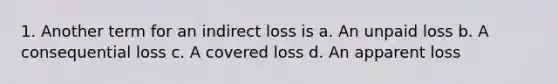 1. Another term for an indirect loss is a. An unpaid loss b. A consequential loss c. A covered loss d. An apparent loss