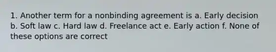 1. Another term for a nonbinding agreement is a. Early decision b. Soft law c. Hard law d. Freelance act e. Early action f. None of these options are correct