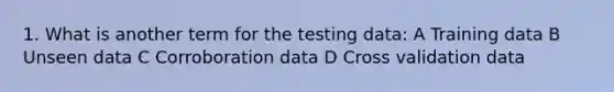 1. What is another term for the testing data: A Training data B Unseen data C Corroboration data D Cross validation data