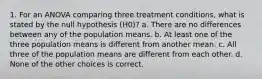 1. For an ANOVA comparing three treatment conditions, what is stated by the null hypothesis (H0)? a. There are no differences between any of the population means. b. At least one of the three population means is different from another mean. c. All three of the population means are different from each other. d. None of the other choices is correct.