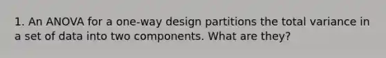 1. An ANOVA for a one-way design partitions the total variance in a set of data into two components. What are they?