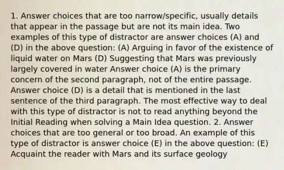 1. Answer choices that are too narrow/specific, usually details that appear in the passage but are not its main idea. Two examples of this type of distractor are answer choices (A) and (D) in the above question: (A) Arguing in favor of the existence of liquid water on Mars (D) Suggesting that Mars was previously largely covered in water Answer choice (A) is the primary concern of the second paragraph, not of the entire passage. Answer choice (D) is a detail that is mentioned in the last sentence of the third paragraph. The most effective way to deal with this type of distractor is not to read anything beyond the Initial Reading when solving a Main Idea question. 2. Answer choices that are too general or too broad. An example of this type of distractor is answer choice (E) in the above question: (E) Acquaint the reader with Mars and its surface geology