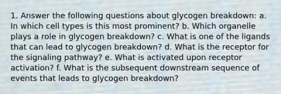 1. Answer the following questions about glycogen breakdown: a. In which cell types is this most prominent? b. Which organelle plays a role in glycogen breakdown? c. What is one of the ligands that can lead to glycogen breakdown? d. What is the receptor for the signaling pathway? e. What is activated upon receptor activation? f. What is the subsequent downstream sequence of events that leads to glycogen breakdown?