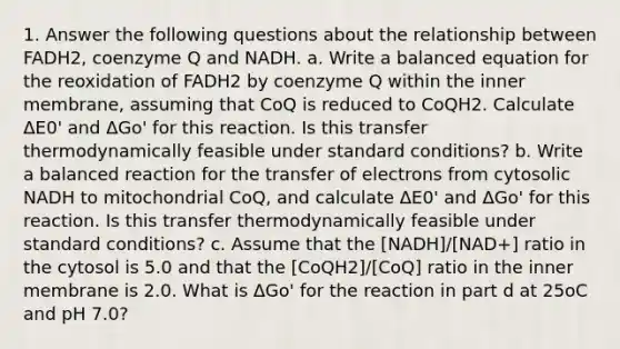 1. Answer the following questions about the relationship between FADH2, coenzyme Q and NADH. a. Write a balanced equation for the reoxidation of FADH2 by coenzyme Q within the inner membrane, assuming that CoQ is reduced to CoQH2. Calculate ΔE0' and ΔGo' for this reaction. Is this transfer thermodynamically feasible under standard conditions? b. Write a balanced reaction for the transfer of electrons from cytosolic NADH to mitochondrial CoQ, and calculate ΔE0' and ΔGo' for this reaction. Is this transfer thermodynamically feasible under standard conditions? c. Assume that the [NADH]/[NAD+] ratio in the cytosol is 5.0 and that the [CoQH2]/[CoQ] ratio in the inner membrane is 2.0. What is ΔGo' for the reaction in part d at 25oC and pH 7.0?