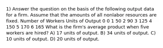 1) Answer the question on the basis of the following output data for a firm. Assume that the amounts of all nonlabor resources are fixed. Number of Workers Units of Output 0 0 1 50 2 90 3 125 4 150 5 170 6 165 What is the firm's average product when five workers are hired? A) 17 units of output. B) 34 units of output. C) 10 units of output. D) 20 units of output.