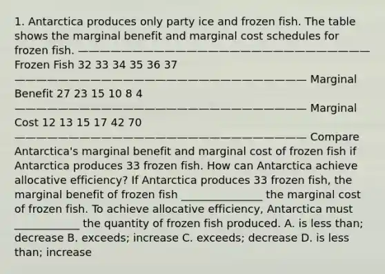 1. Antarctica produces only party ice and frozen fish. The table shows the marginal benefit and marginal cost schedules for frozen fish. ——————————————————————————— Frozen Fish 32 33 34 35 36 37 ——————————————————————————— Marginal Benefit 27 23 15 10 8 4 ——————————————————————————— Marginal Cost 12 13 15 17 42 70 ——————————————————————————— Compare Antarctica's marginal benefit and marginal cost of frozen fish if Antarctica produces 33 frozen fish. How can Antarctica achieve allocative efficiency? If Antarctica produces 33 frozen fish, the marginal benefit of frozen fish _______________ the marginal cost of frozen fish. To achieve allocative efficiency, Antarctica must ____________ the quantity of frozen fish produced. A. is less than; decrease B. exceeds; increase C. exceeds; decrease D. is less than; increase