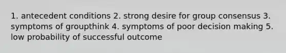 1. antecedent conditions 2. strong desire for group consensus 3. symptoms of groupthink 4. symptoms of poor decision making 5. low probability of successful outcome