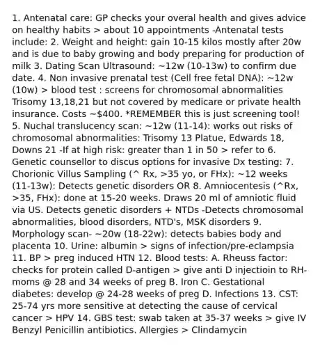 1. Antenatal care: GP checks your overal health and gives advice on healthy habits > about 10 appointments -Antenatal tests include: 2. Weight and height: gain 10-15 kilos mostly after 20w and is due to baby growing and body preparing for production of milk 3. Dating Scan Ultrasound: ~12w (10-13w) to confirm due date. 4. Non invasive prenatal test (Cell free fetal DNA): ~12w (10w) > blood test : screens for chromosomal abnormalities Trisomy 13,18,21 but not covered by medicare or private health insurance. Costs ~400. *REMEMBER this is just screening tool! 5. Nuchal translucency scan: ~12w (11-14): works out risks of chromosomal abnormalities: Trisomy 13 Platue, Edwards 18, Downs 21 -If at high risk: greater than 1 in 50 > refer to 6. Genetic counsellor to discus options for invasive Dx testing: 7. Chorionic Villus Sampling (^ Rx, >35 yo, or FHx): ~12 weeks (11-13w): Detects genetic disorders OR 8. Amniocentesis (^Rx, >35, FHx): done at 15-20 weeks. Draws 20 ml of amniotic fluid via US. Detects genetic disorders + NTDs -Detects chromosomal abnormalities, blood disorders, NTD's, MSK disorders 9. Morphology scan- ~20w (18-22w): detects babies body and placenta 10. Urine: albumin > signs of infection/pre-eclampsia 11. BP > preg induced HTN 12. Blood tests: A. Rheuss factor: checks for protein called D-antigen > give anti D injectioin to RH- moms @ 28 and 34 weeks of preg B. Iron C. Gestational diabetes: develop @ 24-28 weeks of preg D. Infections 13. CST: 25-74 yrs more sensitive at detecting the cause of cervical cancer > HPV 14. GBS test: swab taken at 35-37 weeks > give IV Benzyl Penicillin antibiotics. Allergies > Clindamycin