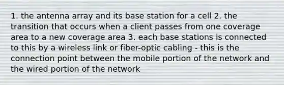 1. the antenna array and its base station for a cell 2. the transition that occurs when a client passes from one coverage area to a new coverage area 3. each base stations is connected to this by a wireless link or fiber-optic cabling - this is the connection point between the mobile portion of the network and the wired portion of the network