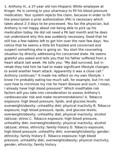 1. Anthony H., a 37-year old non-Hispanic White employee at Kroger. He is coming to your pharmacy to fill his blood pressure medication. Your system rejects the claim, because in order to fill the prescription a prior authorization (PA) is necessary which takes about 2-3 days to be processed. You fax the physician, but Anthony is not happy about not being able to pick up his medication today. He did not need a PA last month and he does not understand why this was suddenly necessary. Good that he still has a few tablets left to get him over the next few days. You notice that he seems a little bit frazzled and concerned and suspect something else is going on. You start the counseling situation by directly addressing his concerned state. He seems grateful you asked and tells you that his father suffered from a heart attack last week. He tells you: "My dad survived, but in rehab they told him he had to make significant lifestyle changes to avoid another heart attack. Apparently it was a close call." Anthony continues:" It made me reflect on my own lifestyle. I know I'm probably eating too much salt, for example, but I'm not sure how to minimize my risk for heart disease and such. I mean, I already have high blood pressure!" Which modifiable risk factors will you take into consideration to assess Anthony's cardiovascular risk and make recommendations? A. Tobacco exposure; high blood pressure, lipids, and glucose levels; overweight/obesity; unhealthy diet; physical inactivity B. Tobacco exposure; high blood pressure, lipids, and glucose levels; overweight/obesity; unhealthy diet; physical inactivity; alcohol (ab)use; stress C. Tobacco exposure; high blood pressure, unhealthy diet; overweight/obesity; physical inactivity; alcohol (ab)use; stress; ethnicity; family history D. Tobacco exposure; high blood pressure, unhealthy diet; overweight/obesity; gender; ethnicity; family history E. Tobacco exposure; high blood pressure, unhealthy diet; overweight/obesity; physical inactivity; gender; ethnicity; family history