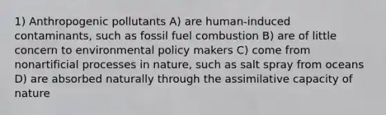 1) Anthropogenic pollutants A) are human-induced contaminants, such as fossil fuel combustion B) are of little concern to environmental policy makers C) come from nonartificial processes in nature, such as salt spray from oceans D) are absorbed naturally through the assimilative capacity of nature