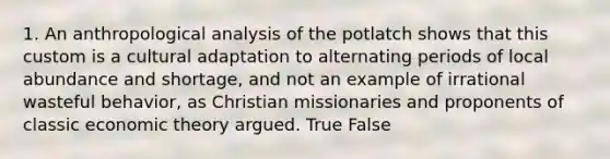 1. An anthropological analysis of the potlatch shows that this custom is a cultural adaptation to alternating periods of local abundance and shortage, and not an example of irrational wasteful behavior, as Christian missionaries and proponents of classic economic theory argued. True False