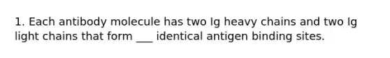 1. Each antibody molecule has two Ig heavy chains and two Ig light chains that form ___ identical antigen binding sites.